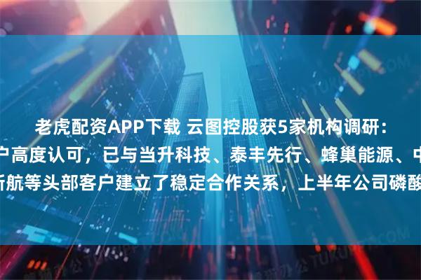 老虎配资APP下载 云图控股获5家机构调研：公司磷酸铁产品获得客户高度认可，已与当升科技、泰丰先行、蜂巢能源、中创新航等头部客户建立了稳定合作关系，上半年公司磷酸铁实现满产满销（附调研问答）