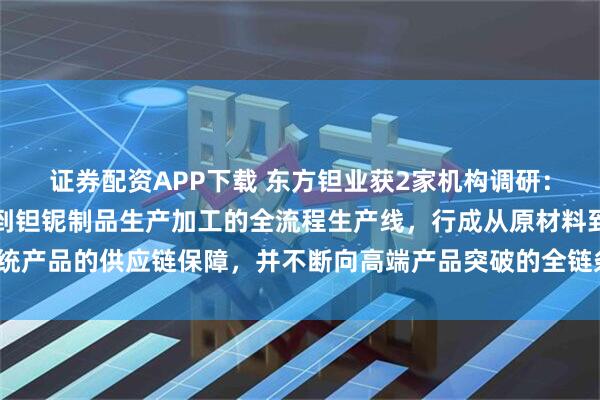 证券配资APP下载 东方钽业获2家机构调研：公司拥有矿石湿法冶炼到钽铌制品生产加工的全流程生产线，行成从原材料到传统产品的供应链保障，并不断向高端产品突破的全链条进行升级改造（附调研问答）