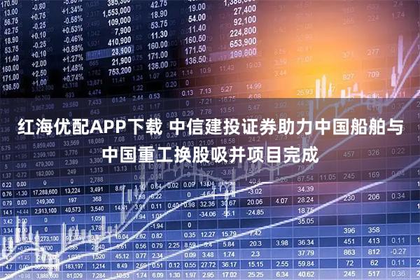 红海优配APP下载 中信建投证券助力中国船舶与中国重工换股吸并项目完成