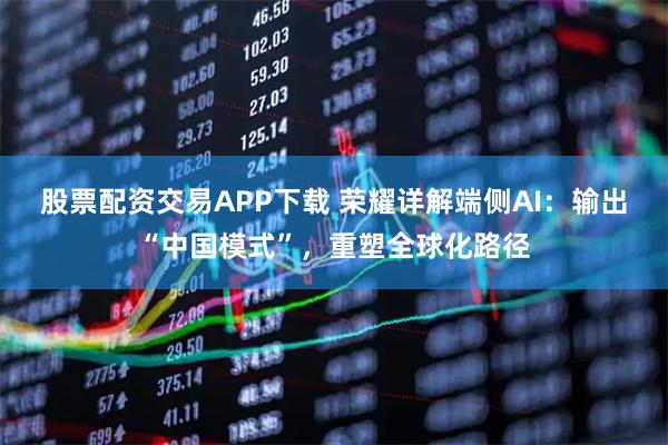 股票配资交易APP下载 荣耀详解端侧AI：输出“中国模式”，重塑全球化路径