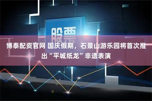 博泰配资官网 国庆假期，石景山游乐园将首次推出“平城纸龙”非遗表演