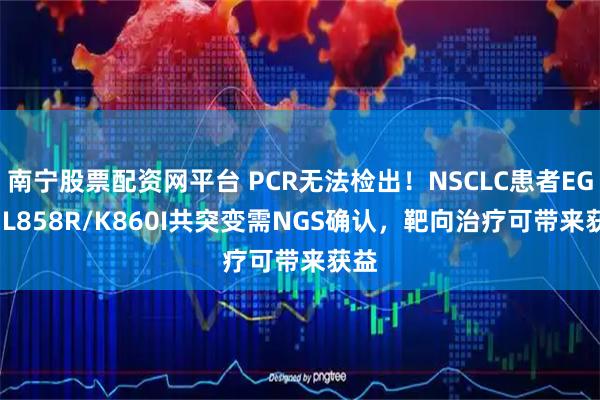 南宁股票配资网平台 PCR无法检出！NSCLC患者EGFR L858R/K860I共突变需NGS确认，靶向治疗可带来获益