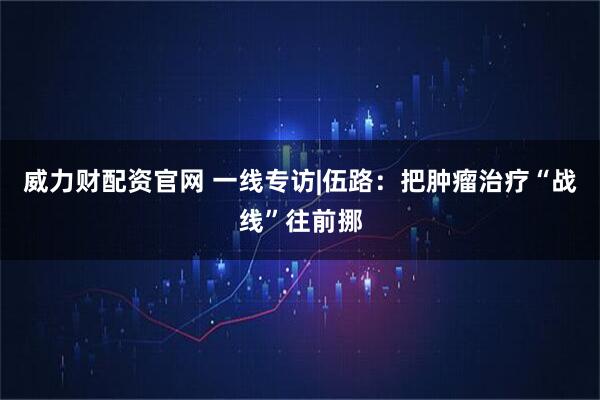 威力财配资官网 一线专访|伍路：把肿瘤治疗“战线”往前挪