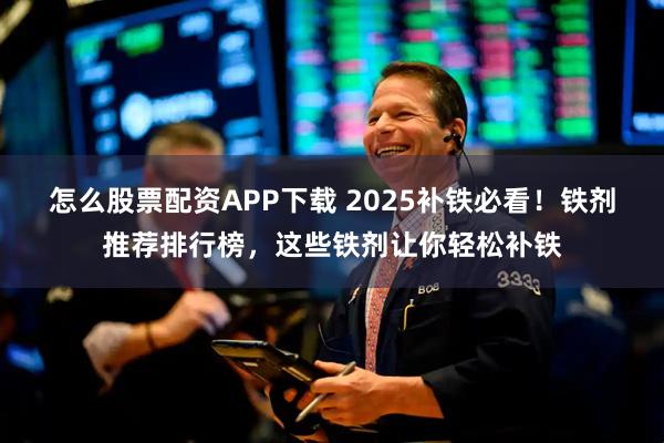怎么股票配资APP下载 2025补铁必看！铁剂推荐排行榜，这些铁剂让你轻松补铁