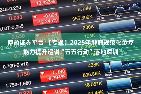博盈证券平台 【专题】2025年肿瘤规范化诊疗能力提升巡讲“五五行动”落地深圳