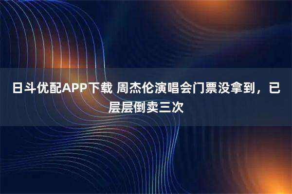 日斗优配APP下载 周杰伦演唱会门票没拿到，已层层倒卖三次