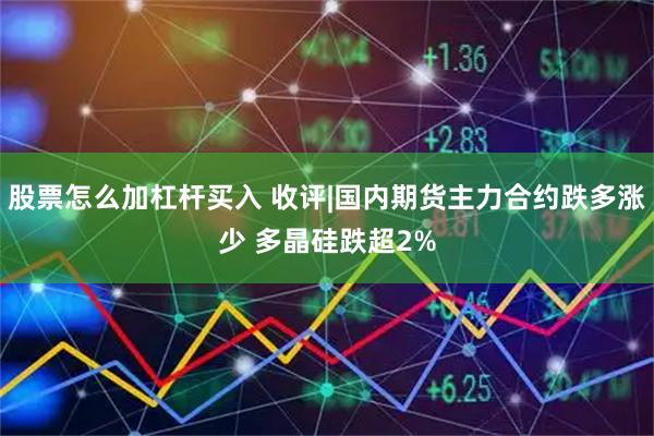 股票怎么加杠杆买入 收评|国内期货主力合约跌多涨少 多晶硅跌超2%