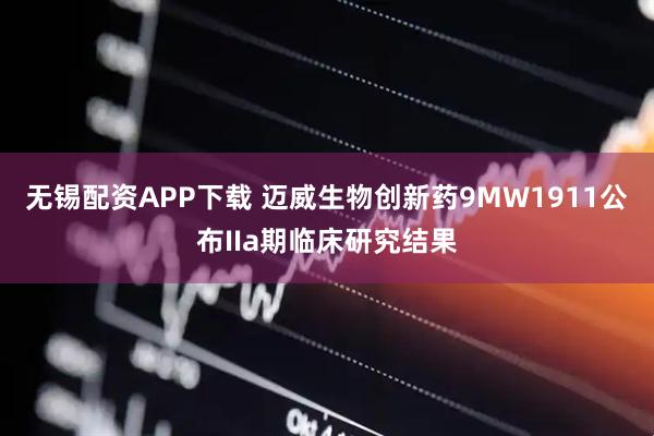 无锡配资APP下载 迈威生物创新药9MW1911公布IIa期临床研究结果