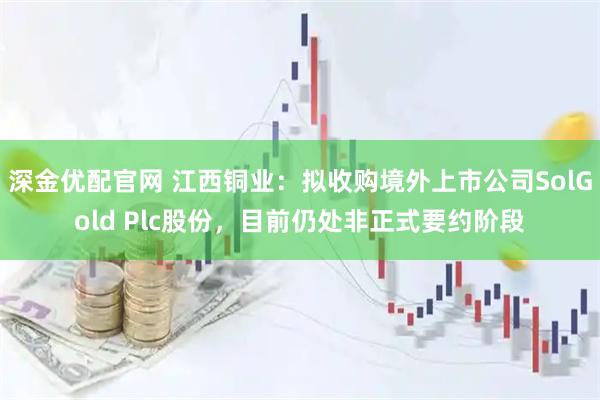 深金优配官网 江西铜业：拟收购境外上市公司SolGold Plc股份，目前仍处非正式要约阶段
