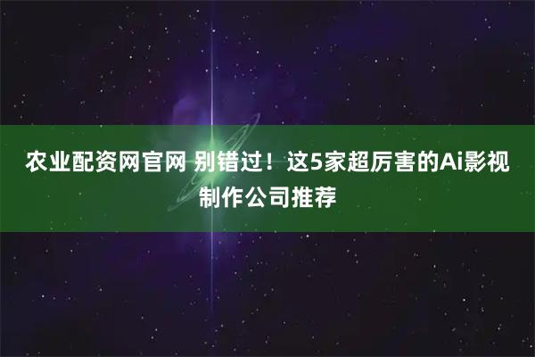 农业配资网官网 别错过！这5家超厉害的Ai影视制作公司推荐
