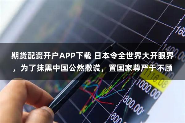 期货配资开户APP下载 日本令全世界大开眼界，为了抹黑中国公然撒谎，置国家尊严于不顾