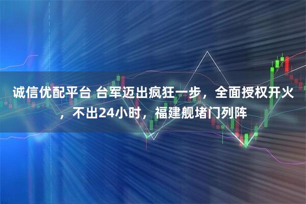 诚信优配平台 台军迈出疯狂一步，全面授权开火，不出24小时，福建舰堵门列阵
