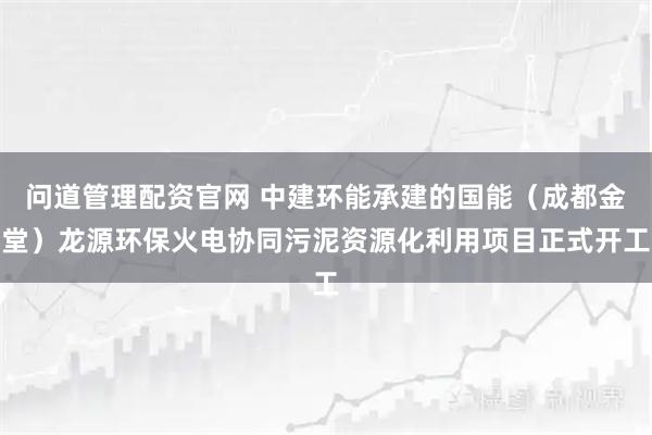 问道管理配资官网 中建环能承建的国能（成都金堂）龙源环保火电协同污泥资源化利用项目正式开工
