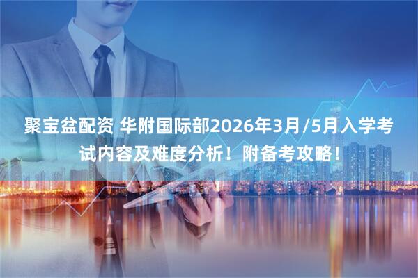 聚宝盆配资 华附国际部2026年3月/5月入学考试内容及难度分析！附备考攻略！