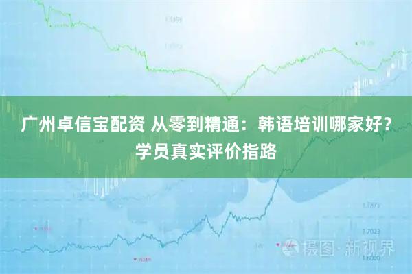 广州卓信宝配资 从零到精通：韩语培训哪家好？学员真实评价指路