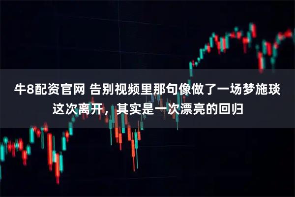 牛8配资官网 告别视频里那句像做了一场梦施琰这次离开，其实是一次漂亮的回归