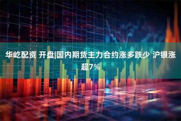 华屹配资 开盘|国内期货主力合约涨多跌少 沪银涨超7%