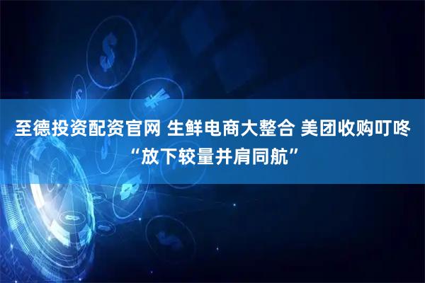 至德投资配资官网 生鲜电商大整合 美团收购叮咚“放下较量并肩同航”
