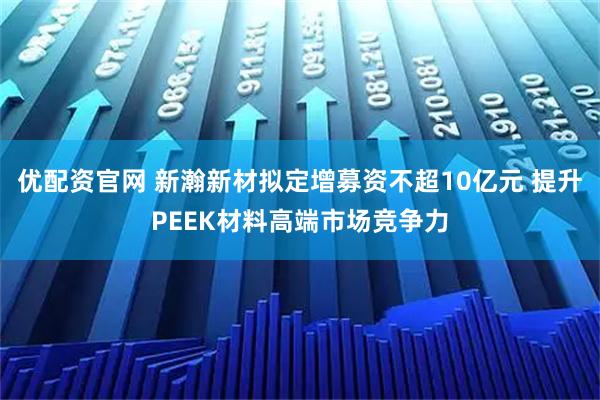 优配资官网 新瀚新材拟定增募资不超10亿元 提升PEEK材料高端市场竞争力