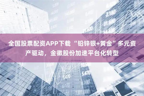 全国股票配资APP下载 “铅锌银+黄金”多元资产驱动，金徽股份加速平台化转型