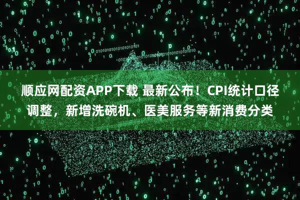 顺应网配资APP下载 最新公布！CPI统计口径调整，新增洗碗机、医美服务等新消费分类